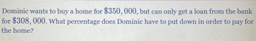 Dominic wants to buy a home for $350, 000, but can only get a loan from the bank 
for $308, 000. What percentage does Dominic have to put down in order to pay for 
the home?