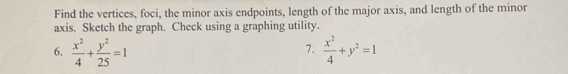 Find the vertices, foci, the minor axis endpoints, length of the major axis, and length of the minor
axis. Sketch the graph. Check using a graphing utility.
6.  x^2/4 + y^2/25 =1  x^2/4 +y^2=1
7.
