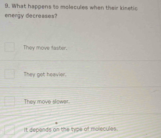 What happens to molecules when their kinetic
energy decreases?
They move faster.
They get heavier.
They move slower.
It depends on the type of molecules.