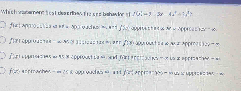 Which statement best describes the end behavior of f(x)=9-3x-4x^4+2x^3 ?
f(x) approaches ∞ as x approaches ∞ and f(x) approaches ∞ as x approaches - ∞
f(x) approaches - ∞ as xapproaches ∞, and f(x) approaches ∞ as x approaches - ∞
f(x) approaches ∞ as x approaches ∞. and f(x) approaches - ∞ as x approaches - ∞
f(x) approaches - ∞ as x approaches ∞. and f(x) approaches - ∞ as x approaches - ∞