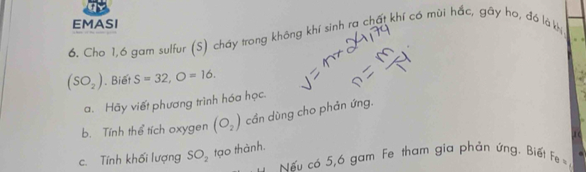 EMASI 
6. Cho 1, 6 gam sulfur (S) cháy trong không khí sinh ra chất khí có mùi hắc, gây ho, đó là kh
(SO_2). Biết S=32, O=16. 
a. Hãy viết phương trình hóa học. 
b. Tính thể tích oxygen (O_2) cần dùng cho phản ứng. 
.1 ( 
c. Tính khối lượng SO_2 tạo thành. 
Nếu có 5, 6 gam Fe tham gia phản ứng. Biết Fe=