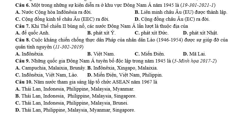 Một trong những sự kiện diễn ra ở khu vực Đông Nam Á năm 1945 là (19-301-2021-1)
A. Nước Cộng hòa Inđônêsia ra đời. B. Liên minh châu Âu (EU) được thành lập.
C. Cộng đồng kinh tế châu Âu (EEC) ra đời. D. Cộng đồng châu Âu (EC) ra đời.
Câu 7. Khi Thể chiến II bùng nổ, các nước Đông Nam Á lần lượt là thuộc địa của
A. đế quốc Anh. B. phát xít Ý. C. phát xít Đức. D. phát xít Nhật.
Câu 8. Cuộc kháng chiển chống thực dân Pháp của nhân dân Lào (1946-1954) được sự giúp đỡ của
quân tỉnh nguyện (11-302-2019)
A. Inđônêxia. B. Việt Nam. C. Miển Điện. D. Mã Lai.
Câu 9. Những quốc gia Đông Nam Á tuyên bổ độc lập trong năm 1945 là (5-Minh họa 2017-2)
A. Campuchia, Malaixia, Brunây. B. Inđônêxia, Xingapo, Malaixia.
C. Inđônêxia, Việt Nam, Lào. D. Miển Điện, Việt Nam, Philippin.
Câu 10. Năm nước tham gia sáng lập tổ chức ASEAN năm 1967 là
A. Thái Lan, Indonesia, Philippine, Malaysia, Myanmar.
B. Thái Lan, Indonesia, Philippine, Malaysia, Singapore.
C. Thái Lan, Indonesia, Philippine, Malaysia, Brunei.
D. Thái Lan, Philippine, Malaysia, Myanmar, Singapore.