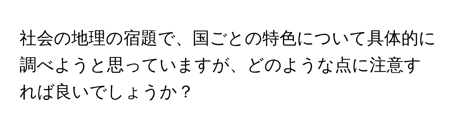 社会の地理の宿題で、国ごとの特色について具体的に調べようと思っていますが、どのような点に注意すれば良いでしょうか？