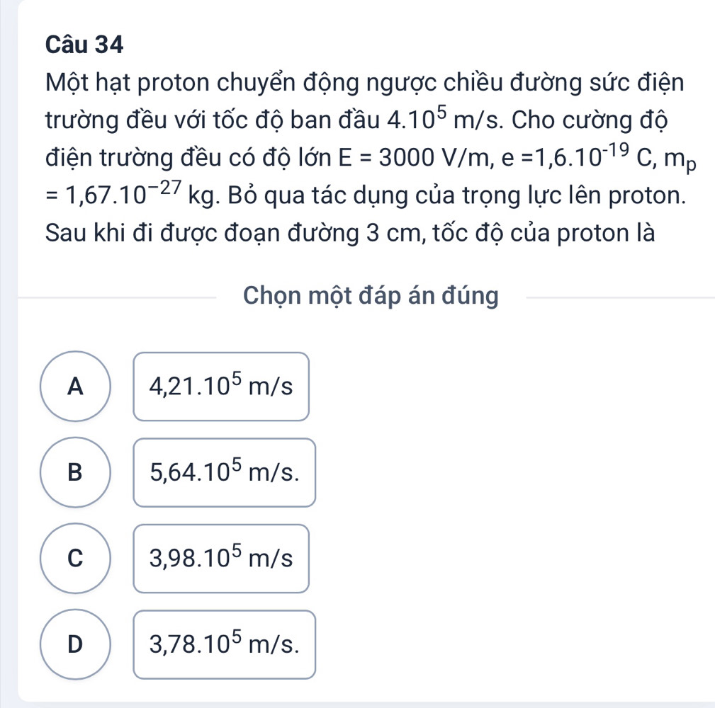 Một hạt proton chuyển động ngược chiều đường sức điện
trường đều với tốc độ ban đầu 4.10^5m/s. Cho cường độ
điện trường đều có độ lớn E=3000V/m, e=1,6.10^(-19)C, m_p
=1,67.10^(-27)kg. Bỏ qua tác dụng của trọng lực lên proton.
Sau khi đi được đoạn đường 3 cm, tốc độ của proton là
Chọn một đáp án đúng
A 4,21.10^5m/s
B 5,64.10^5m/s.
C 3,98.10^5m/s
D 3,78.10^5m/s.