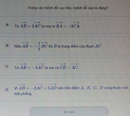 Trong các mệnh đề sau đây, mệnh đề nào là đúng?
A Từ vector AB=3vector AC ta suy ra vector BA=-3vector CA.
B Nếu vector AB=- 1/2 vector BC thì B là trung điễm của đoạn AC
C Từ vector AB=-3vector AC ta suy ra vector CB=vector AC.
D Vivector AB=-2vector AC+5vector AD nên bốn điểm A, B, C, D cùng thuộc một
mặt phắng
BÓ QUA