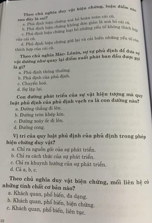 Theo chủ nghĩa duy vật biện chứng, luận điểm nào
sau đây là sai?
a. Phủ định biện chứng xoá bỏ hoàn toàn cái cũ,
b. Phủ định biện chứng không đơn giản là xoá bỏ cái cũ
c. Phủ định biện chứng loại bỏ những yếu tố không thích hợp
của cái cũ.
d. Phủ định biện chứng giữ lại và cải biến những yếu tố còn
thích hợp của cái cũ.
Theo chủ nghĩa Mác- Lênin, sự tự phủ định để đựa sự
vật dường như quay lại điểm xuất phát ban đầu được gọi
là gì?
a. Phủ định thông thường.
b. Phủ định của phủ định.
c. Chuyển hoá.
d. Sự lặp lại.
Con đường phát triển của sự vật hiện tượng mà quy
luật phủ định của phủ định vạch ra là con đường nào?
a. Đường thẳng đi lên.
b. Đường tròn khép kín.
c. Đường xoáy ốc đi lên.
d. Đường cong.
Vị trí của quy luật phủ định của phủ định trong phép
biện chứng duy vật?
a. Chỉ ra nguồn gốc của sự phát triển.
b. Chỉ ra cách thức của sự phát triển.
c. Chỉ ra khuynh hướng của sự phát triển.
d. Cả a, b, c.
Theo chủ nghĩa duy vật biện chứng, mối liên hệ có
những tính chất cơ bản nào?
a. Khách quan, phổ biến, đa dạng.
b. Khách quan, phổ biến, biện chứng.
c. Khách quan, phổ biến, liên tục.
22