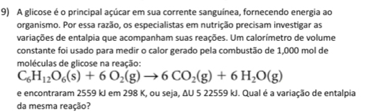 A glicose é o principal açúcar em sua corrente sanguínea, fornecendo energia ao 
organismo. Por essa razão, os especialistas em nutrição precisam investigar as 
variações de entalpia que acompanham suas reações. Um calorímetro de volume 
constante foi usado para medir o calor gerado pela combustão de 1,000 mol de 
moléculas de glicose na reação:
C_6H_12O_6(s)+6O_2(g)to 6CO_2(g)+6H_2O(g)
e encontraram 2559 kJ em 298 K, ou seja, ΔU 5 22559 kJ. Qual é a variação de entalpia 
da mesma reação?