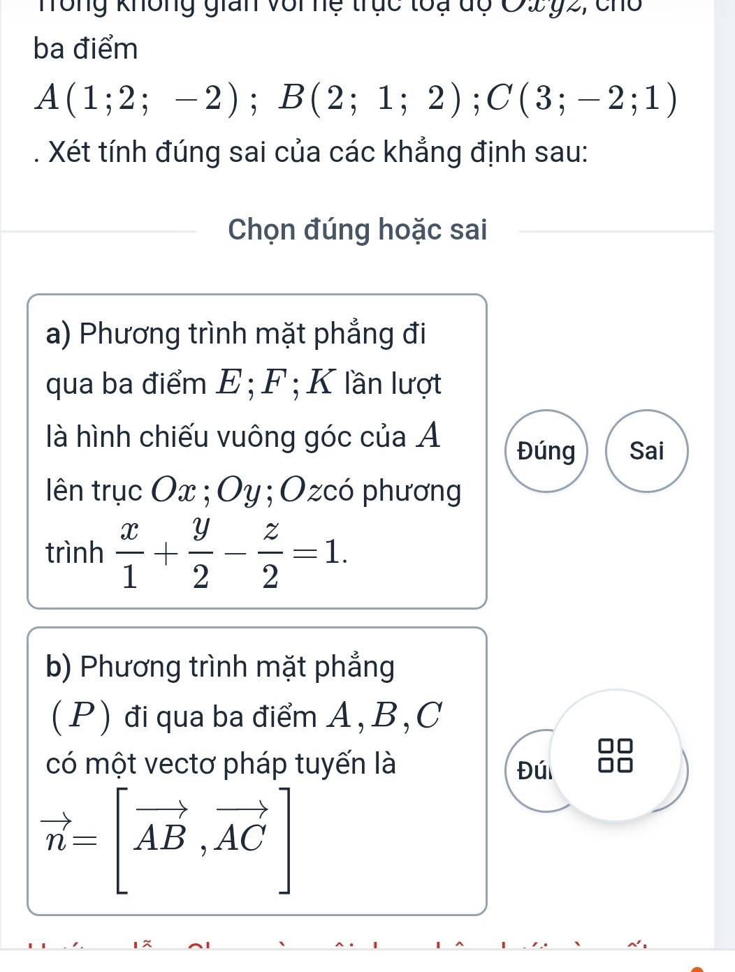 Tông không gian với nệ trục toạ dộ Ô2 ỷ2, cho 
ba điểm
A(1;2;-2); B(2;1;2); C(3;-2;1)
Xét tính đúng sai của các khẳng định sau: 
Chọn đúng hoặc sai 
a) Phương trình mặt phẳng đi 
qua ba điểm E; F; K lần lượt 
là hình chiếu vuông góc của A 
Đúng Sai 
lên trục Ox; Oy; Ozcó phương 
trình  x/1 + y/2 - z/2 =1. 
b) Phương trình mặt phẳng 
( P ) đi qua ba điểm A , B , C
có một vectơ pháp tuyến là Đú
vector n=[vector AB,vector AC]