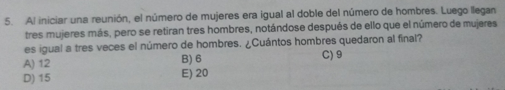 Al iniciar una reunión, el número de mujeres era igual al doble del número de hombres. Luego llegan
tres mujeres más, pero se retiran tres hombres, notándose después de ello que el número de mujeres
es igual a tres veces el número de hombres. ¿Cuántos hombres quedaron al final?
A) 12 B) 6
C) 9
D) 15
E) 20