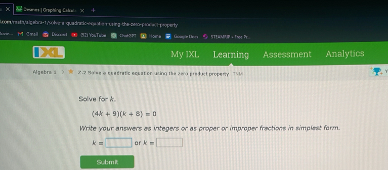 # Desmos | Graphing Calcula 
l.com/math/algebra-1/solve-a-quadratic-equation-using-the-zero-product-property 
lovie.. Gmail Discord (52) YouTube ChatGPT Home Google Docs STEAMRIP = Free Pr... 
My IXL Learning Assessment Analytics 
Algebra 1 Z.2 Solve a quadratic equation using the zero product property TNM 
Solve for k.
(4k+9)(k+8)=0
Write your answers as integers or as proper or improper fractions in simplest form.
k=□ or k=□
Submit