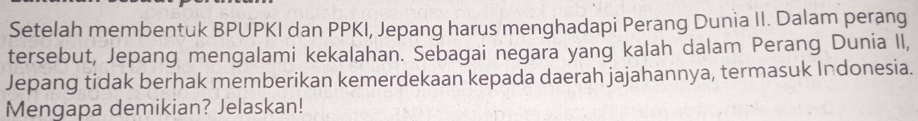 Setelah membentuk BPUPKI dan PPKI, Jepang harus menghadapi Perang Dunia II. Dalam perang 
tersebut, Jepang mengalami kekalahan. Sebagai negara yang kalah dalam Perang Dunia II, 
Jepang tidak berhak memberikan kemerdekaan kepada daerah jajahannya, termasuk Indonesia. 
Mengapa demikian? Jelaskan!