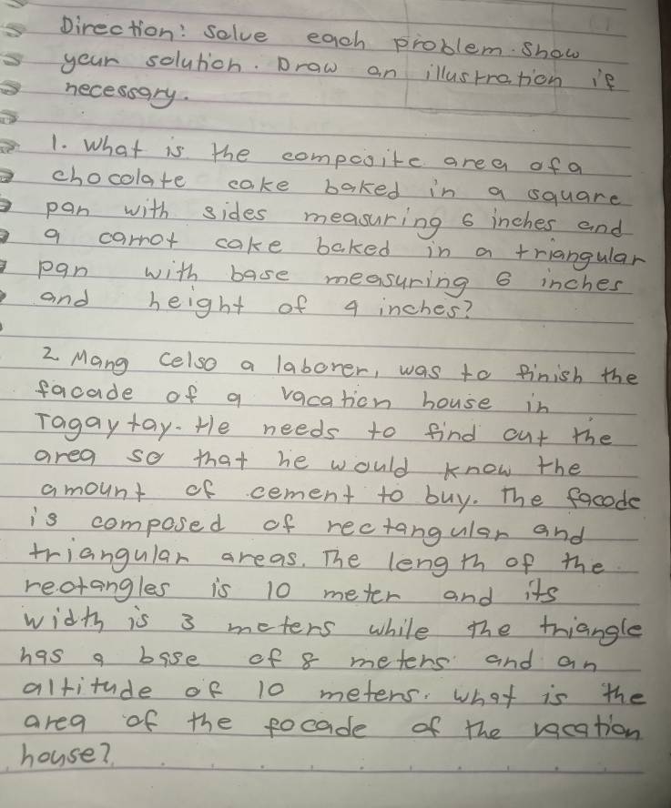 pirection: solve each problem show 
your solutich. Draw on illustration ie 
necessgry. 
1. What is the compsite area of a 
chocolate cake baked in a square 
pan with sides measuring 6 inches and 
a carrot cake baked in a triangular 
pan with base measuring 6 inches
and height of 4 inches? 
2 Mang celso a laborer, was to finish the 
facade of a vacation house in 
Tagay tay. He needs to find out the 
area so that he would know the 
amount of cement to buy. The focode 
is composed of rectangular and 
triangular areas. The leng th of the 
reotangles is 10 meter and its 
width is 3 meters while the triangle 
has a bise of 8 meters and an 
altitude of 10 meters. what is the 
area of the pocade of the vacation 
house?