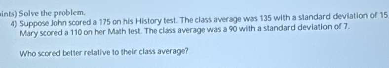 ints) Solve the problem. 
4) Suppose John scored a 175 on his History test. The class average was 135 with a standard deviation of 15
Mary scored a 110 on her Math test. The class average was a 90 with a standard deviation of 7. 
Who scored better relative to their class average?