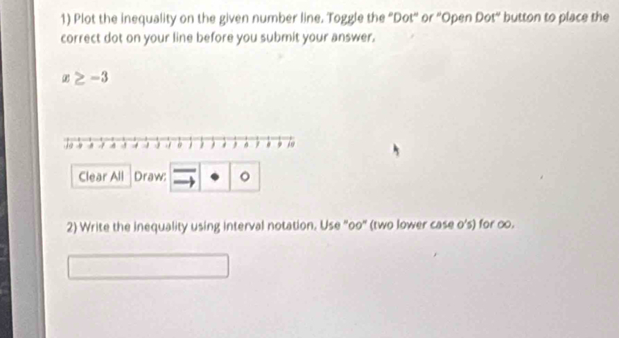 Plot the inequality on the given number line. Toggle the "Dot" or 'Open Dot" button to place the 
correct dot on your line before you submit your answer.
x≥ -3
Clear All Draw: 。 
2) Write the inequality using interval notation. Use "oo" (two lower case o’s) for ∞.