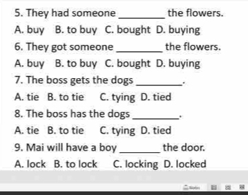 They had someone _the flowers.
A. buy B. to buy C. bought D. buying
6. They got someone _the flowers.
A. buy B. to buy C. bought D. buying
7. The boss gets the dogs _.
A. tie B. to tie C. tying D. tied
8. The boss has the dogs _.
A. tie B. to tie C. tying D. tied
9. Mai will have a boy _the door.
A. lock B. to lock C. locking D. locked
h