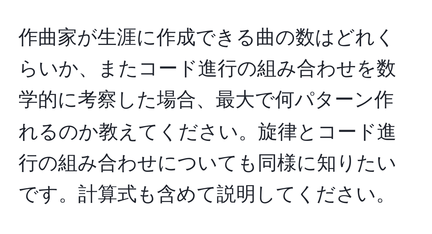 作曲家が生涯に作成できる曲の数はどれくらいか、またコード進行の組み合わせを数学的に考察した場合、最大で何パターン作れるのか教えてください。旋律とコード進行の組み合わせについても同様に知りたいです。計算式も含めて説明してください。