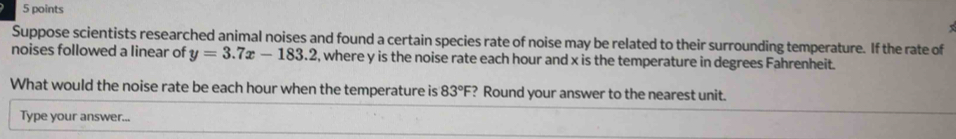 Suppose scientists researched animal noises and found a certain species rate of noise may be related to their surrounding temperature. If the rate of 
noises followed a linear of y=3.7x-183.2 , where y is the noise rate each hour and x is the temperature in degrees Fahrenheit. 
What would the noise rate be each hour when the temperature is 83°F ? Round your answer to the nearest unit. 
Type your answer...