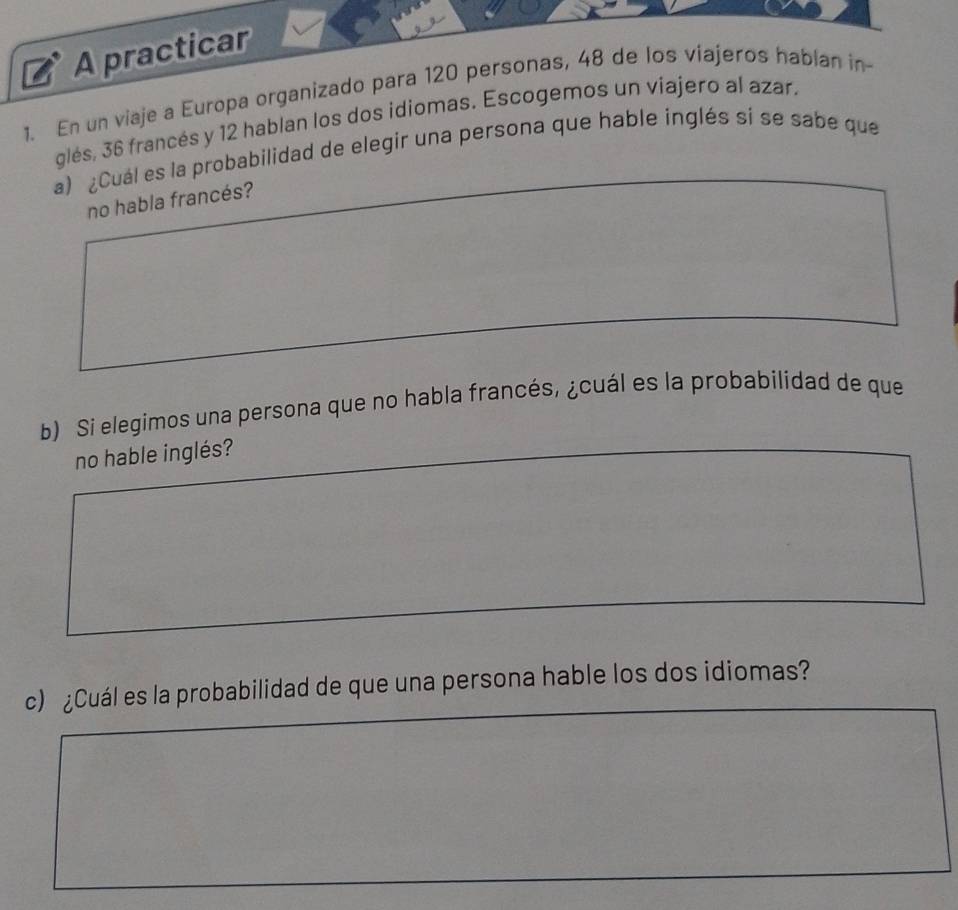 A practicar 
1. En un viaje a Europa organizado para 120 personas, 48 de los viajeros hablan in- 
glés, 36 francés y 12 hablan los dos idiomas. Escogemos un viajero al azar. 
a) ¿Cuál es la probabilidad de elegir una persona que hable inglés sí se sabe que 
no habla francés? 
b) Si elegimos una persona que no habla francés, ¿cuál es la probabilidad de que 
no hable inglés? 
c) ¿Cuál es la probabilidad de que una persona hable los dos idiomas?