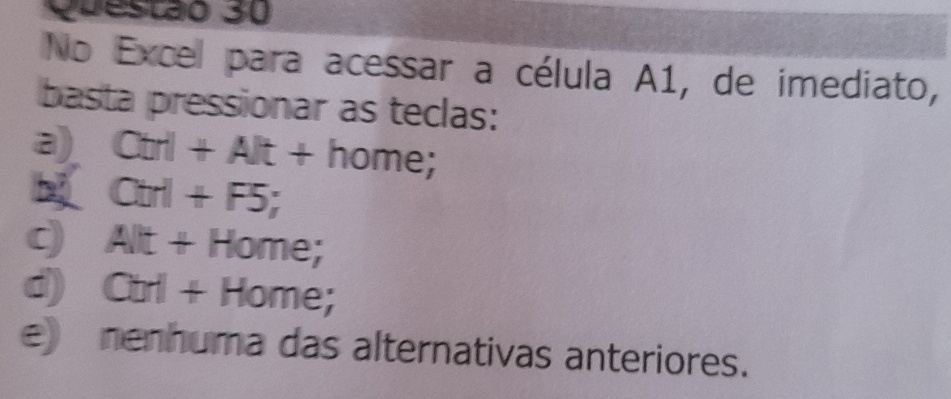 No Excel para acessar a célula A1, de imediato,
basta pressionar as teclas:
a) Ctrl+Alt+ho me;
Ctrl+F5;
c) . AIt+ Home;
d) Ctrl + Home;
e nenhuma das alternativas anteriores.