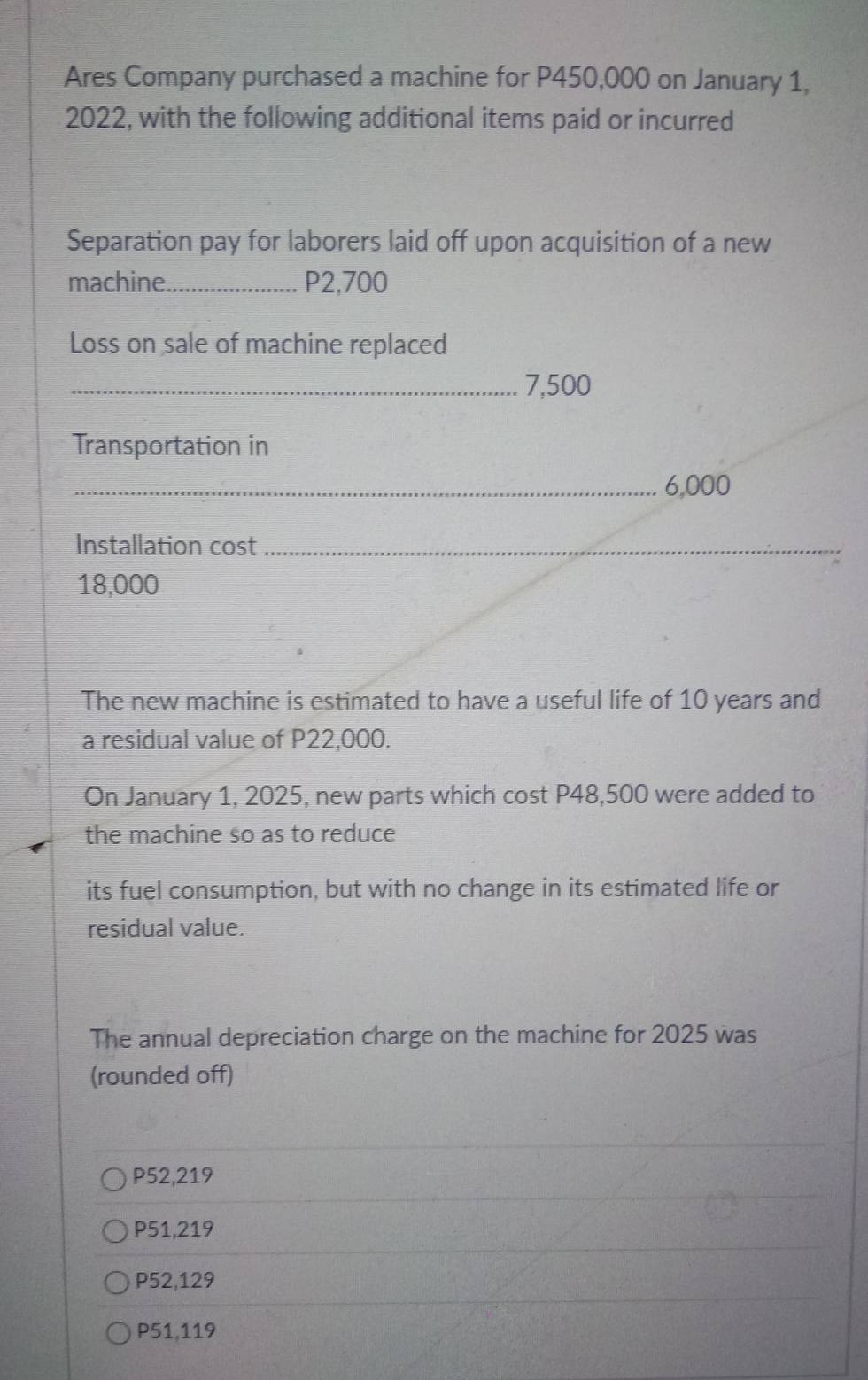 Ares Company purchased a machine for P450,000 on January 1,
2022, with the following additional items paid or incurred
Separation pay for laborers laid off upon acquisition of a new
machine._ P2,700
Loss on sale of machine replaced
_ 7,500
Transportation in
_ 6,000
Installation cost_
18,000
The new machine is estimated to have a useful life of 10 years and
a residual value of P22,000.
On January 1, 2025, new parts which cost P48,500 were added to
the machine so as to reduce
its fuel consumption, but with no change in its estimated life or
residual value.
The annual depreciation charge on the machine for 2025 was
(rounded off)
P52,219
P51,219
P52,129
P51,119