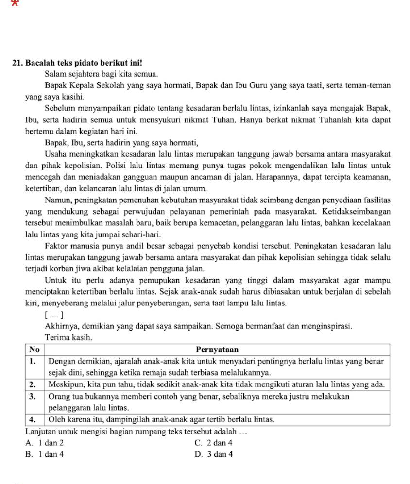 Bacalah teks pidato berikut ini!
Salam sejahtera bagi kita semua.
Bapak Kepala Sekolah yang saya hormati, Bapak dan Ibu Guru yang saya taati, serta teman-teman
yang saya kasihi.
Sebelum menyampaikan pidato tentang kesadaran berlalu lintas, izinkanlah saya mengajak Bapak,
Ibu, serta hadirin semua untuk mensyukuri nikmat Tuhan. Hanya berkat nikmat Tuhanlah kita dapat
bertemu dalam kegiatan hari ini.
Bapak, Ibu, serta hadirin yang saya hormati,
Usaha meningkatkan kesadaran lalu lintas merupakan tanggung jawab bersama antara masyarakat
dan pihak kepolisian. Polisi lalu lintas memang punya tugas pokok mengendalikan lalu lintas untuk
mencegah dan meniadakan gangguan maupun ancaman di jalan. Harapannya, dapat tercipta keamanan,
ketertiban, dan kelancaran lalu lintas di jalan umum.
Namun, peningkatan pemenuhan kebutuhan masyarakat tidak seimbang dengan penyediaan fasilitas
yang mendukung sebagai perwujudan pelayanan pemerintah pada masyarakat. Ketidakseimbangan
tersebut menimbulkan masalah baru, baik berupa kemacetan, pelanggaran lalu lintas, bahkan kecelakaan
lalu lintas yang kita jumpai schari-hari.
Faktor manusia punya andil besar sebagai penyebab kondisi tersebut. Peningkatan kesadaran lalu
lintas merupakan tanggung jawab bersama antara masyarakat dan pihak kepolisian sehingga tidak selalu
terjadi korban jiwa akibat kelalaian pengguna jalan.
Untuk itu perlu adanya pemupukan kesadaran yang tinggi dalam masyarakat agar mampu
menciptakan ketertiban berlalu lintas. Sejak anak-anak sudah harus dibiasakan untuk berjalan di sebelah
kiri, menyeberang melalui jalur penyeberangan, serta taat lampu lalu lintas.
[ .... ]
Akhirnya, demikian yang dapat saya sampaikan. Semoga bermanfaat dan menginspirasi.
Terima kasih.
Lanjutan untuk mengisi bagian rumpang teks tersebut adalah …
A. 1 dan 2 C. 2 dan 4
B. 1 dan 4 D. 3 dan 4