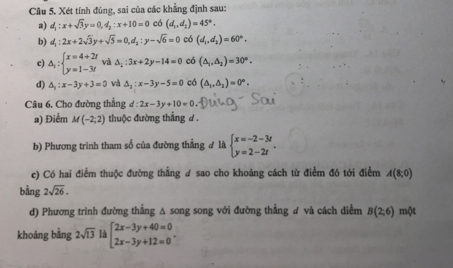 Xét tính đúng, sai của các khẳng định sau:
a) d_1:x+sqrt(3)y=0, d_2:x+10=0 có (d_1,d_2)=45°.
b) d_1:2x+2sqrt(3)y+sqrt(5)=0, d_2:y-sqrt(6)=0 có (d_1,d_2)=60°.
c) △ _1:beginarrayl x=4+2t y=1-3tendarray. và △ _2:3x+2y-14=0 có (△ _1,△ _2)=30°.
d) △ _1:x-3y+3=0 và △ _2:x-3y-5=0 có (△ _1,△ _2)=0°. 
Câu 6. Cho đường thắng đ: 2x-3y+10=0
a) Điểm M(-2;2) thuộc đường thẳng d .
b) Phương trình tham số của đường thẳng đ là beginarrayl x=-2-3t y=2-2tendarray.. 
c) Có hai điểm thuộc đường thẳng đ sao cho khoảng cách từ điểm đó tới điểm A(8;0)
bằng 2sqrt(26). 
d) Phương trình đường thẳng Δ song song với đường thẳng đ và cách diểm B(2;6) một
khoảng bằng 2sqrt(13) là beginarrayl 2x-3y+40=0 2x-3y+12=0endarray..