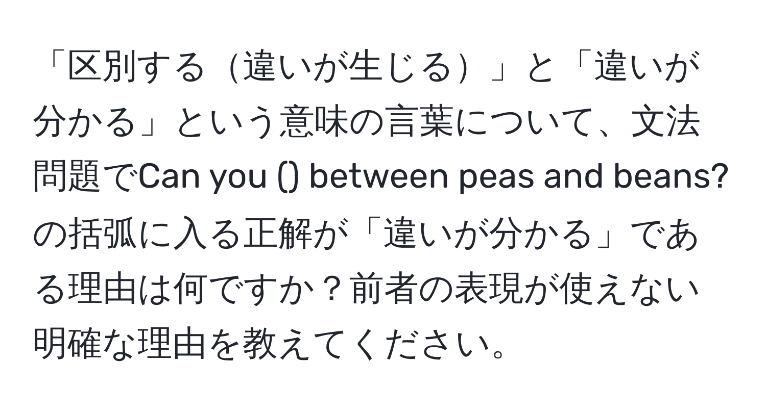 「区別する違いが生じる」と「違いが分かる」という意味の言葉について、文法問題でCan you () between peas and beans?の括弧に入る正解が「違いが分かる」である理由は何ですか？前者の表現が使えない明確な理由を教えてください。