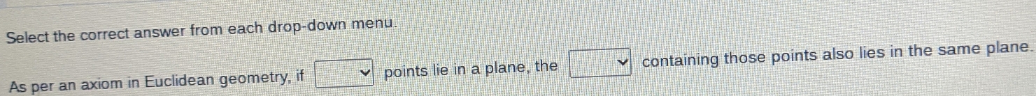 Select the correct answer from each drop-down menu. 
As per an axiom in Euclidean geometry, if □ points lie in a plane, the □ containing those points also lies in the same plane.