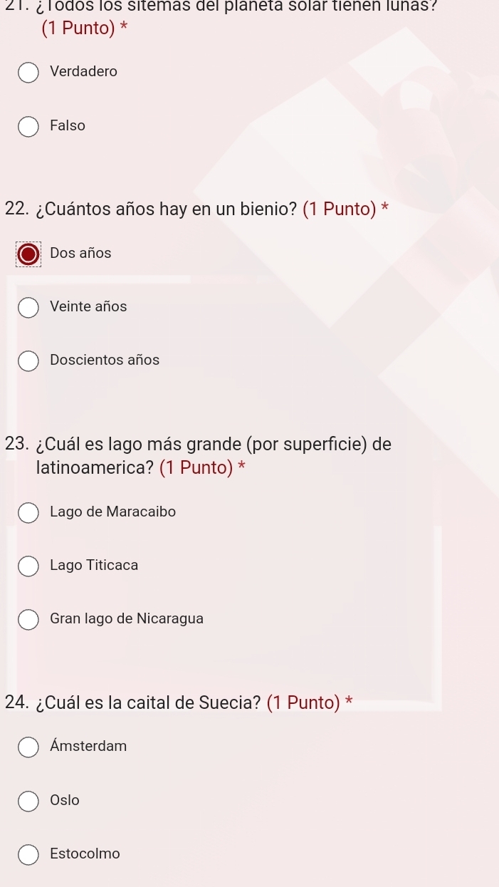 ¿ Todos los sitemas del planeta solar tienen lunas?
(1 Punto) *
Verdadero
Falso
22. ¿Cuántos años hay en un bienio? (1 Punto) *
Dos años
Veinte años
Doscientos años
23. ¿Cuál es lago más grande (por superficie) de
latinoamerica? (1 Punto) *
Lago de Maracaibo
Lago Titicaca
Gran lago de Nicaragua
24. ¿Cuál es la caital de Suecia? (1 Punto) *
Ámsterdam
Oslo
Estocolmo