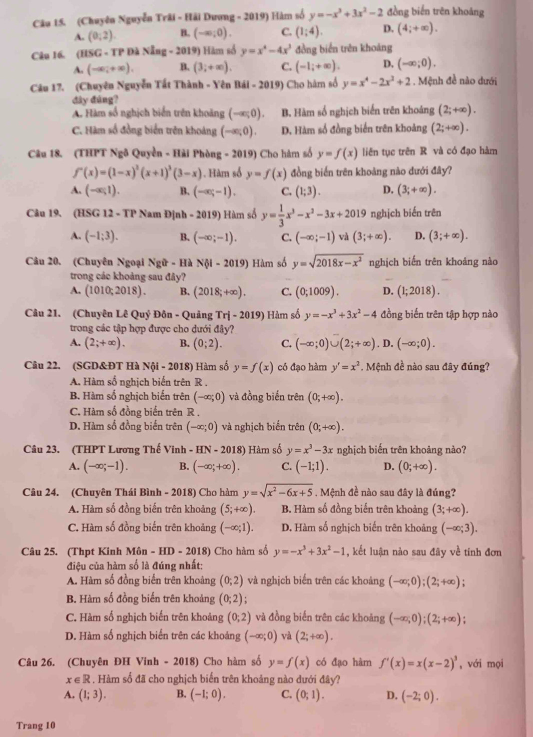 (Chuyên Nguyễn Trãi - Hải Dương - 2019) Hàm số y=-x^3+3x^2-2 đồng biển trên khoảng
A. (0;2). (-∈fty ;0). C. (1;4). D. (4;+∈fty ).
B.
Câu 16. (HSG - TP Đà Nẵng - 2019) Hàm số y=x^4-4x^3 đồng biển trên khoảng
A. (-∈fty ,+∈fty ), B. (3;+∈fty ). C. (-1,+∈fty ). D, (-∈fty ;0).
Câu 17. (Chuyên Nguyễn Tất Thành - Yên Bái - 2019) Cho hàm số y=x^4-2x^2+2. Mệnh đề nào dưới
đây đúng?
A. Hàm số nghịch biển trên khoảng (-ac;0). B. Hàm số nghịch biển trên khoảng (2;+∈fty ).
C. Hàm số đồng biển trên khoảng (-∈fty ;0). D. Hàm số đồng biển trên khoảng (2;+∈fty ).
Câu 18. (THPT Ngô Quyền - Hải Phòng - 2019) Cho hàm số y=f(x) liên tục trên R và có đạo hàm
f'(x)=(1-x)^2(x+1)^3(3-x).  Hàm số y=f(x) đồng biến trên khoảng nào dưới đây?
A. (-∈fty ,1). B. (-∈fty ;-1). C. (1;3). D. (3;+∈fty ).
Câu 19. (HSG 12 - TP Nam Định - 2019) Hàm số y= 1/3 x^3-x^2-3x+2019 nghịch biến trên
A, (-1;3). B. (-∈fty ;-1). C. (-∈fty ;-1) và (3;+∈fty ). D. (3;+∈fty ).
Câu 20. (Chuyên Ngoại Ngữ - Hà N i-2019) Hàm số y=sqrt(2018x-x^2) nghịch biến trên khoảng nào
trong các khoảng sau đây?
A. (1010;2018). B. (2018;+∈fty ). C. (0;1009). D. (1;2018).
Câu 21. (Chuyên Lê Quý Đôn - Quảng Trị - 2019) Hàm số y=-x^3+3x^2-4 đồng biến trên tập hợp nào
trong các tập hợp được cho dưới đây?
A. (2;+∈fty ). B. (0;2). C. (-∈fty ;0)∪ (2;+∈fty ) . D. (-∈fty ;0).
Câu 22. (SGD&ĐT Hà Nội - 2018) Hàm số y=f(x) có đạo hàm y'=x^2. Mệnh đề nào sau đây đúng?
A. Hàm số nghịch biến trên R .
B. Hàm số nghịch biến trên (-∈fty ;0) và đồng biến trên (0;+∈fty ).
C. Hàm số đồng biến trên R .
D. Hàm số đồng biến trên (-∈fty ;0) và nghịch biến trên (0;+∈fty ).
Câu 23. (THPT Lương Thế Vinh - HN - 2018) Hàm số y=x^3-3x nghịch biến trên khoảng nào?
A. (-∈fty ;-1). B. (-∈fty ;+∈fty ). C. (-1;1). D. (0;+∈fty ).
Câu 24. (Chuyên Thái Bình - 2018) Cho hàm y=sqrt(x^2-6x+5). Mệnh đề nào sau đây là đúng?
A. Hàm số đồng biến trên khoảng (5;+∈fty ). B. Hàm số đồng biến trên khoảng (3;+∈fty ).
C. Hàm số đồng biến trên khoảng (-∈fty ;1). D. Hàm số nghịch biến trên khoảng (-∈fty ;3).
Câu 25. (Thpt Kinh Môn - HD - 2018) Cho hàm số y=-x^3+3x^2-1 , kết luận nào sau đây về tính đơn
điệu của hàm số là đúng nhất:
A. Hàm số đồng biến trên khoảng (0;2) và nghịch biến trên các khoảng (-∈fty ;0);(2;+∈fty );
B. Hàm số đồng biến trên khoảng (0;2) :
C. Hàm số nghịch biến trên khoảng (0;2) và đồng biến trên các khoảng (-∈fty ;0);(2;+∈fty ).
D. Hàm số nghịch biến trên các khoảng (-∈fty ;0) và (2;+∈fty ).
Câu 26. (Chuyên ĐH Vinh - 2018) Cho hàm số y=f(x) có đạo hàm f'(x)=x(x-2)^3 ,với mọi
x∈ R. Hàm số đã cho nghịch biến trên khoảng nào dưới đây?
A. (1;3). B. (-1;0). C. (0;1). D. (-2;0).
Trang 10