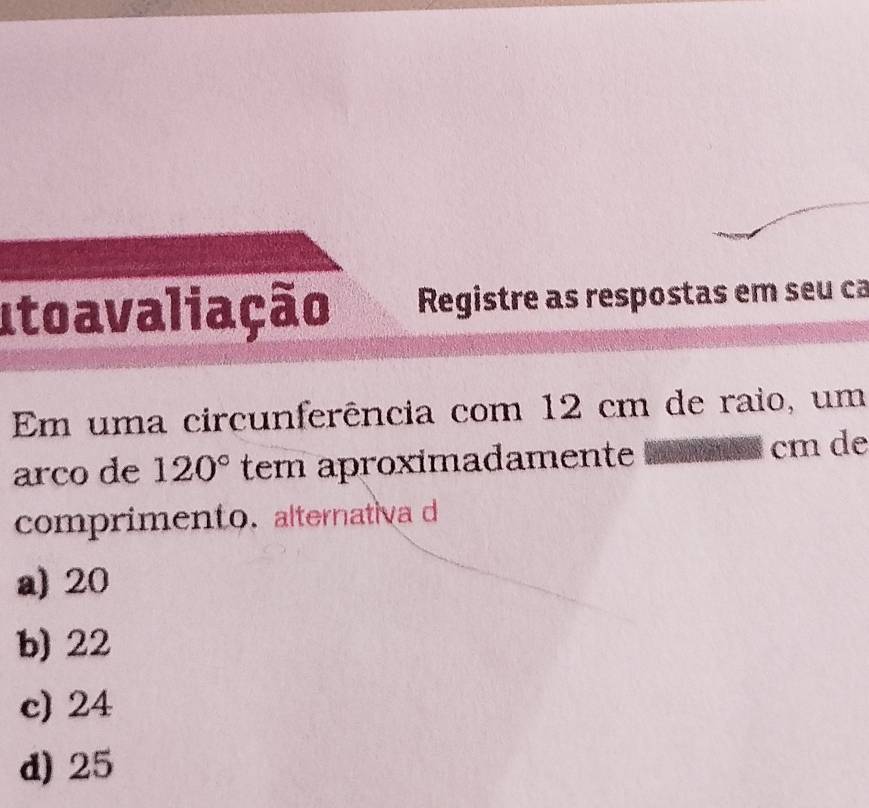 Itoavaliação Registre as respostas em seu ca
Em uma circunferência com 12 cm de raio, um
arco de 120° tem aproximadamente cm de
comprimento. alternativa d
a) 20
b) 22
c) 24
d) 25