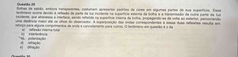 Bolhas de sabão, embora transparentes, costumam apresentar padrões de cores em algumas partes de sua superfície. Esse
fenômeno ocorre devido à reflexão de parte da luz incidente na superfície externa da bolha e a transmissão da outra parte da luz
incidente, que atravessa a interface, sendo refletida na superfície interna da bolha, propagando-se de volta ao exterior, percorrendo
uma distância maior até os olhos do observador. A superposição das ondas correspondentes a essas duas reflexões resulta em
reforço para alguns comprimentos de onda e cancelamento para outros. O fenômeno em questão é o da
a) reflexão interna total
b) interferência
o) polarização
d) refração
e) difração
Qusetão 20