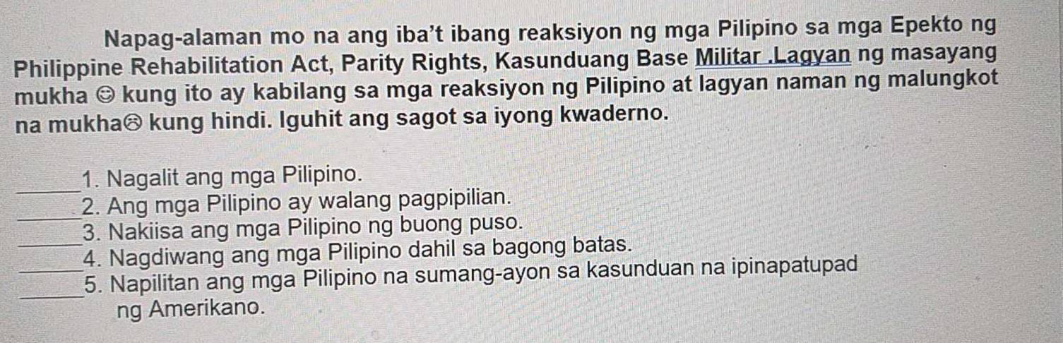 Napag-alaman mo na ang iba’t ibang reaksiyon ng mga Pilipino sa mga Epekto ng 
Philippine Rehabilitation Act, Parity Rights, Kasunduang Base Militar .Lagyan ng masayang 
mukha © kung ito ay kabilang sa mga reaksiyon ng Pilipino at lagyan naman ng malungkot 
na mukha® kung hindi. Iguhit ang sagot sa iyong kwaderno. 
_ 
1. Nagalit ang mga Pilipino. 
_ 
2. Ang mga Pilipino ay walang pagpipilian. 
3. Nakiisa ang mga Pilipino ng buong puso. 
_4. Nagdiwang ang mga Pilipino dahil sa bagong batas. 
_ 
_5. Napilitan ang mga Pilipino na sumang-ayon sa kasunduan na ipinapatupad 
ng Amerikano.