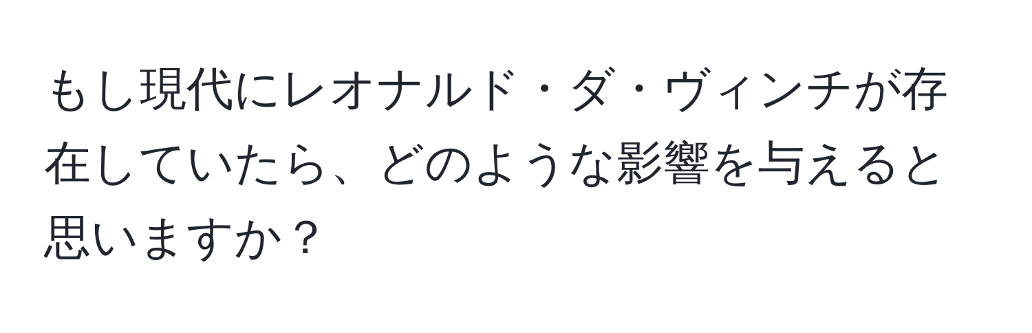 もし現代にレオナルド・ダ・ヴィンチが存在していたら、どのような影響を与えると思いますか？