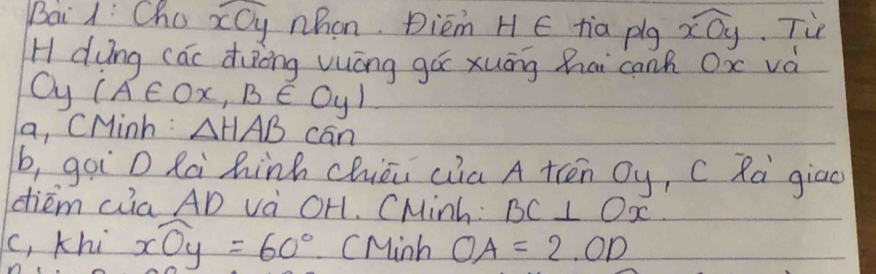 Bai 1: Cha widehat xOy whon. Diem H E tia plg widehat xOy Tie 
H dung cac duōng vuóng gá xuāng hai canh Ox và 
Oy (A∈ Ox,B∈ Oy)
a, CMinh : △ HABcan
b, goi D Rà hinh chiāi cia A trēn Oy, C Rà giao 
diém Qia AD và OH. CMinh : BC⊥ Ox
(, khi widehat xOy=60° CMinh OA=2.OD