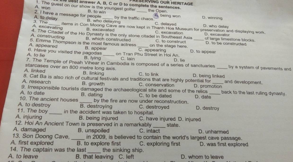 PRESERVING OUR HERITAGE
e best answer A, B, C or D to complete the sentences.
1. The guest on our show is the youngest golfer the Open.
A. won B. to win 6 being won D. winning
2. I have a message for people by the traffic chaos.
A. to delay B. who delaying C. delayed D. who delay
3. The _items in Con Moong Cave are now kept in Thanh Hoa Museum for preservation and displaying work.
A. excavating B. excavated C. excavation D. excavator
4. The Citadel of the Ho Dynasty is the only stone citadel in Southeast Asia of large limestone blocks.
A. constructing B. which constructed C. to construct D. to be constructed
5. Emma Thompson is the most famous actress on the stage here._
A. appeared B. appear _C. appearing D. to appear
6. Have you visited the pagodas on Tran Phu Street in Hoi An.
A. to lie B. lying _C. lain D. lie
7. The Temple of Preah Vihear in Cambodia is composed of a series of sanctuaries _by a system of pavements and
starcases over an 800 metre long axis.
A. linked B. linking C. to link D. being linked
8. Cat Ba is also rich of cultural festivals and traditions that are highly potential for and development.
A. research B. growth C. conservation D. promotion
9. Irresponsible tourists damaged the archaeological site and some of the relics back to the last ruling dynasty.
A. to date B. dating C. to be dated D. date_
10. The ancient houses _by the fire are now under reconstruction.
A. to destroy B. destroying C. destroyed D. destroy
11. The boy _in the accident was taken to hospital.
A. injuring B. being injured C. have injured D. injured
12. Hoi An Ancient Town is preserved in a remarkably_ state.
A. damaged B. unspoiled C. intact D. unharmed
13. Son Doong Cave, _in 2009, is believed to contain the world's largest cave passage.
A. first explored B. to explore first C. exploring first D. was first explored
14. The captain was the last _the sinking ship.
A. to leave B. that leaving C. left D. whom to leave