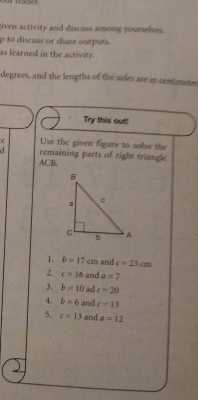 our leader. 
given activity and discuss among yoursenes. 
p to discuss or share outputs. 
as learned in the activity. 
degrees, and the lengths of the sides are in comimetes 
Try this out! 
e 
Use the given figure to solve the 
d remaining parts of right triangle
ACB. 
1. b=17cm and c=23cm
2. c=16 and a=7
3. b=10 ad c=20
4. b=6 and c=13
5. c=13 and a=12