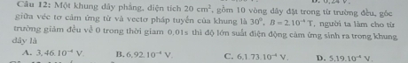 Một khung dây phẳng, diện tích 20cm^2 , gồm 10 vòng đây đặt trong từ trường đều, góc
giữa véc tơ cảm ứng từ và vectơ pháp tuyến của khung là 30°, B=2.10^(-4)T , người ta làm cho từ
trường giảm đều về 0 trong thời giam 0.01s thì độ lớn suất điện động cảm ứng sinh ra trong khung
dây là
A. 3,46.10^(-4)V B. 6,92.10^(-4)V. C. 6.73.10^(-4)V. D. 5.19.10^(-4)V.