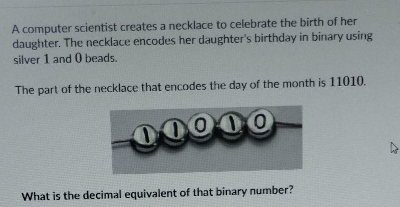 A computer scientist creates a necklace to celebrate the birth of her 
daughter. The necklace encodes her daughter's birthday in binary using 
silver 1 and 0 beads. 
The part of the necklace that encodes the day of the month is 11010. 
What is the decimal equivalent of that binary number?