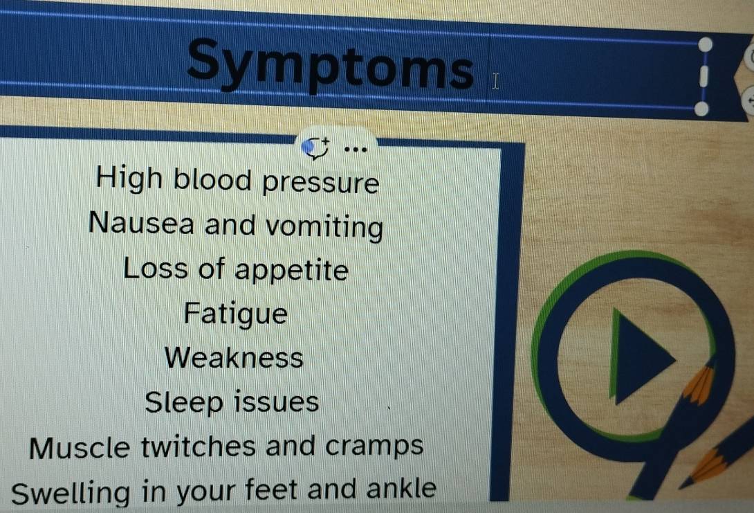 Symptoms 
High blood pressure 
Nausea and vomiting 
Loss of appetite 
Fatigue 
Weakness 
Sleep issues 
Muscle twitches and cramps 
Swelling in your feet and ankle