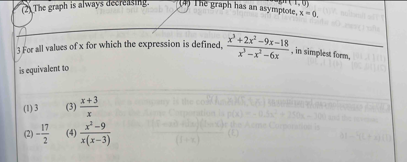 (1,0)
(2) The graph is always decreasing. (4) The graph has an asymptote, x=0. 
3 For all values of x for which the expression is defined,  (x^3+2x^2-9x-18)/x^3-x^2-6x  , in simplest form,
is equivalent to
(1) 3 (3)  (x+3)/x 
(2) - 17/2  (4)  (x^2-9)/x(x-3) 