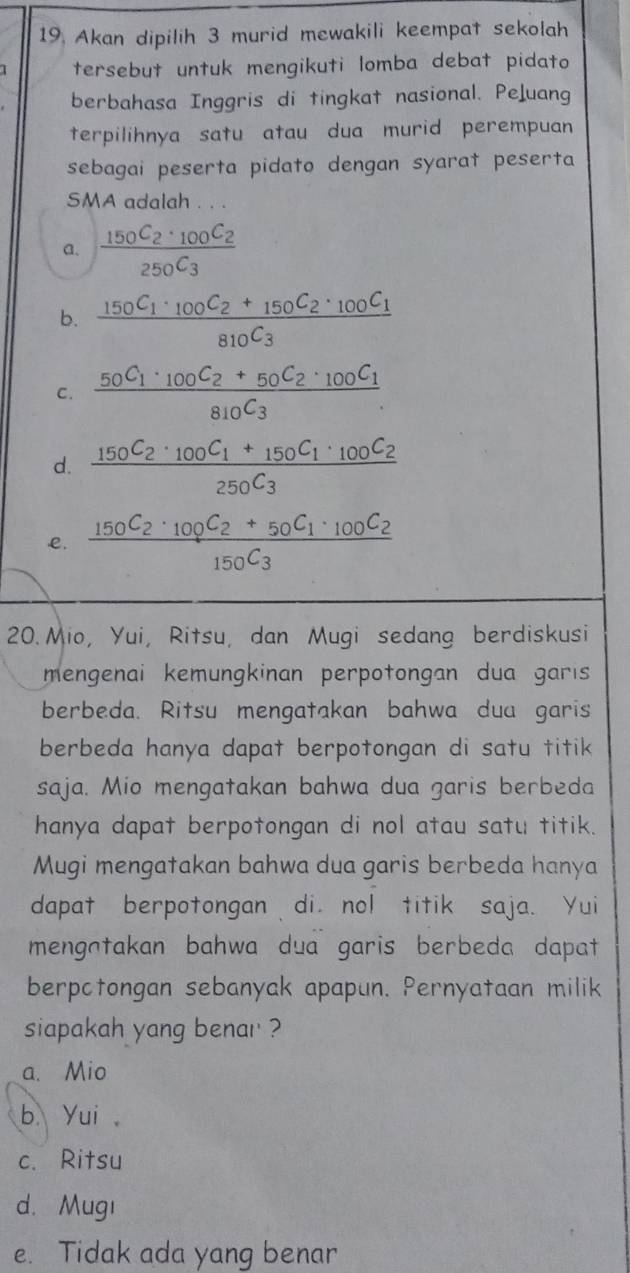 Akan dipilih 3 murid mewakili keempat sekolah
tersebut untuk mengikuti lomba debat pidato
berbahasa Inggris di tingkat nasional. Peluang
terpilihnya satu atau dua murid perempuan
sebagai peserta pidato dengan syarat peserta
SMA adalah . . .
a. frac 150C_2· 100C_2250C_3
b. frac 150C_1· _100C_2+_150C_2· _100C_1810C_3
C. frac 50C_1· _100C_2+50C_2· _100C_1810C_3.
d. frac 150C_2· _100C_1+_150C_1· _100C_2250C_3
e. frac 150C_2· _100C_2+50C_1· _100C_2150C_3
20. Mio, Yui, Ritsu, dan Mugi sedang berdiskusi
mengenai kemungkinan perpotongan dua garis 
berbeda. Ritsu mengatakan bahwa dua garis
berbeda hanya dapat berpotongan di satu titik 
saja. Mio mengatakan bahwa dua garis berbeda
hanya dapat berpotongan di nol atau satu titik.
Mugi mengatakan bahwa dua garis berbeda hanya
dapat berpotongan di nol titik saja. Yui
mengntakan bahwa dua garis berbeda dapat 
berpctongan sebanyak apapun. Pernyataan milik
siapakah yang benar ?
a. Mio
b. Yui
c. Ritsu
d. Mugı
e. Tidak ada yang benar