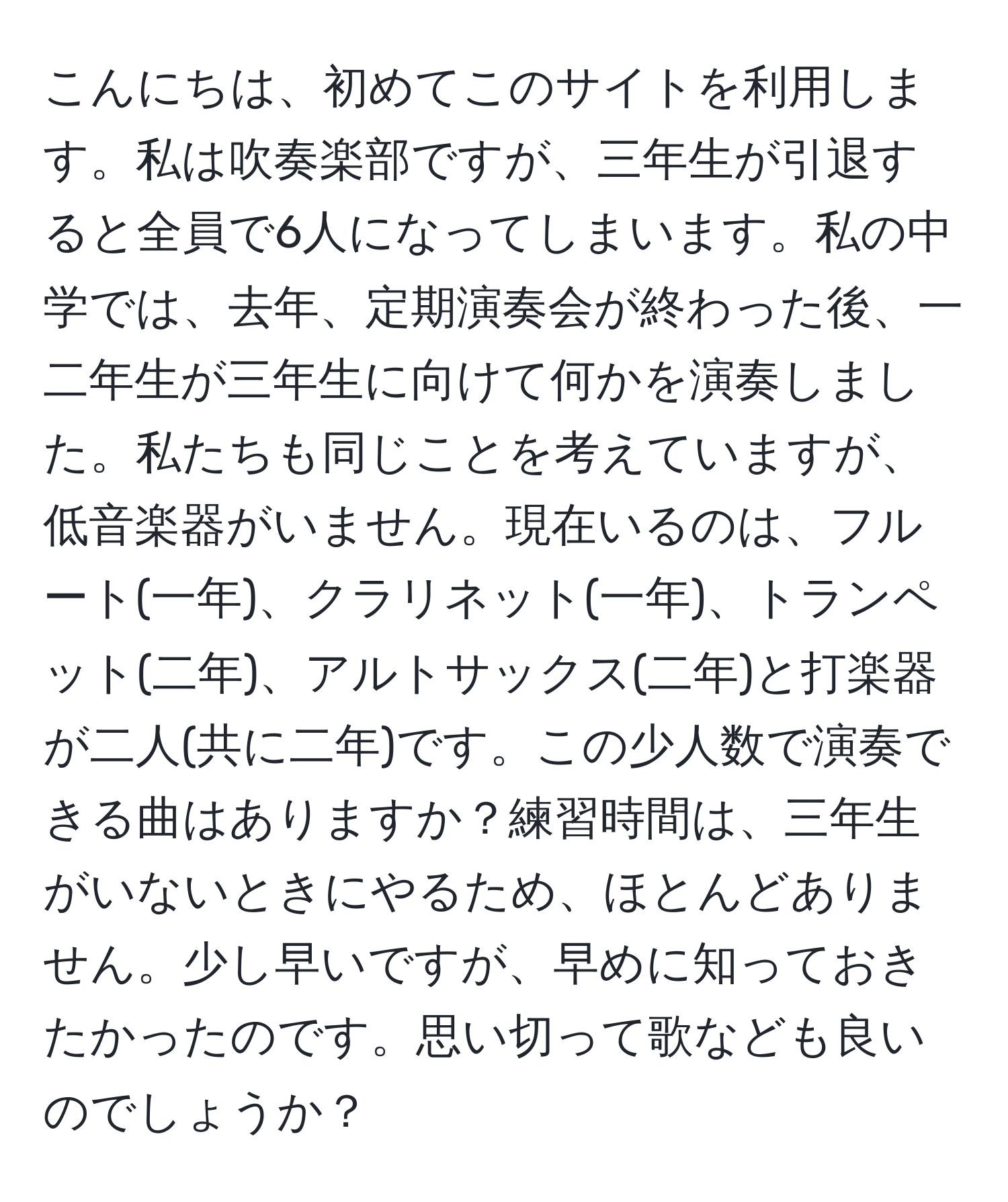 こんにちは、初めてこのサイトを利用します。私は吹奏楽部ですが、三年生が引退すると全員で6人になってしまいます。私の中学では、去年、定期演奏会が終わった後、一二年生が三年生に向けて何かを演奏しました。私たちも同じことを考えていますが、低音楽器がいません。現在いるのは、フルート(一年)、クラリネット(一年)、トランペット(二年)、アルトサックス(二年)と打楽器が二人(共に二年)です。この少人数で演奏できる曲はありますか？練習時間は、三年生がいないときにやるため、ほとんどありません。少し早いですが、早めに知っておきたかったのです。思い切って歌なども良いのでしょうか？