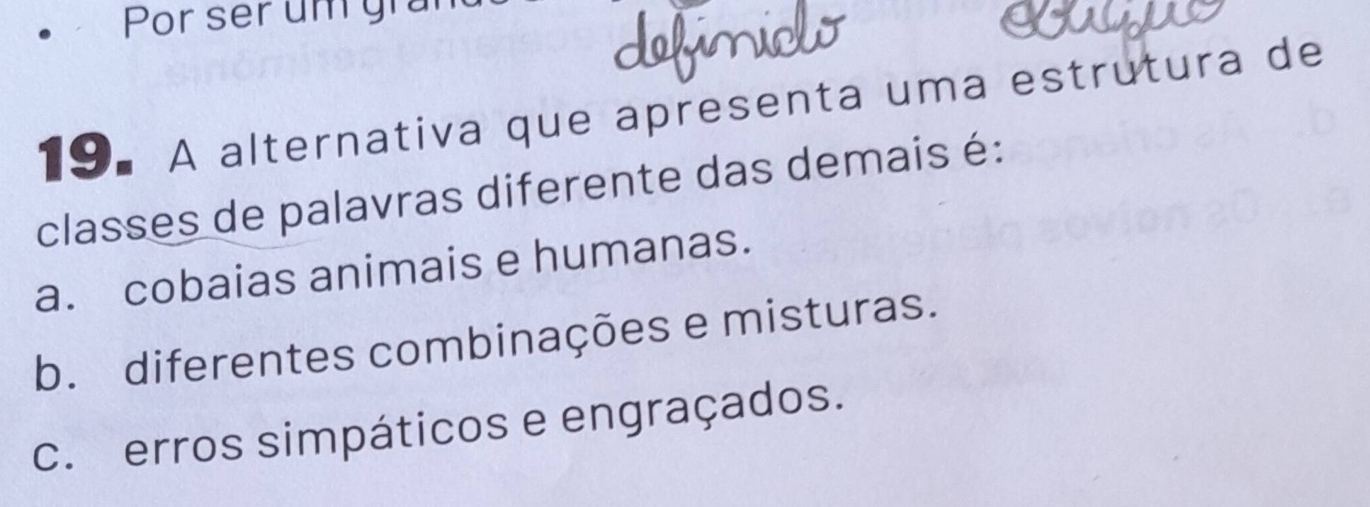 Por ser um grar
19.A alternativa que apresenta uma estrutura de
classes de palavras diferente das demais é:
a. cobaias animais e humanas.
b. diferentes combinações e misturas.
c. erros simpáticos e engraçados.