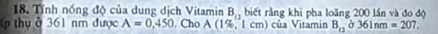 Tính nổng độ của dung dịch Vítamin B_12 biết rằng khi pha loãng 200 lần và đo độ 
p thụ ở 361 nm được A=0,450. Cho I A (1%, 1 cm) của Vitamin B_12 Ở 36ln m=207.