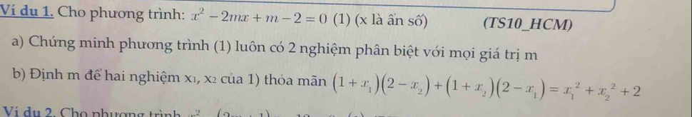 Ví du 1. Cho phương trình: x^2-2mx+m-2=0 (1) (x là ần số) (TS10_HCM) 
a) Chứng minh phương trình (1) luôn có 2 nghiệm phân biệt với mọi giá trị m
b) Định m để hai nghiệm x₁, x² của 1) thỏa mãn (1+x_1)(2-x_2)+(1+x_2)(2-x_1)=x_1^2+x_2^2+2
Ví du 2. Cho phượng trình