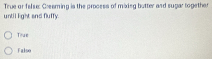 True or false: Creaming is the process of mixing butter and sugar together
until light and fluffy.
True
False