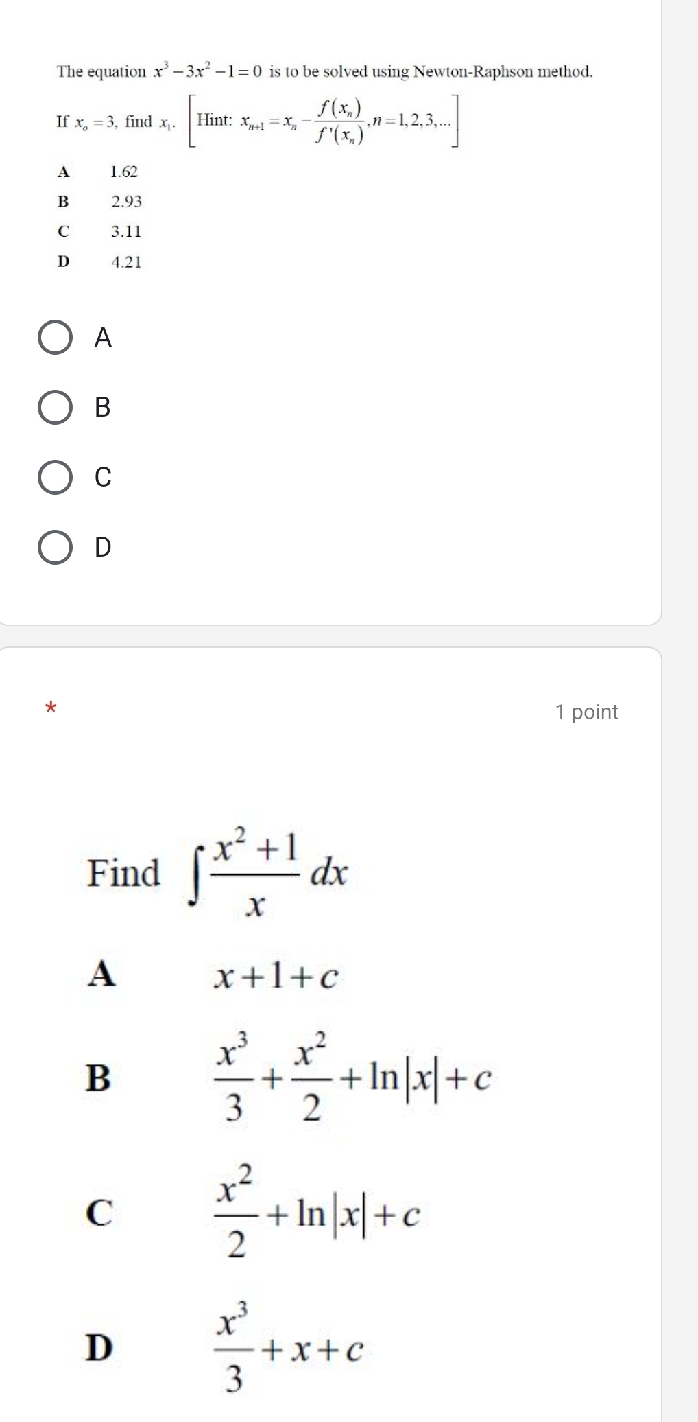 The equation x^3-3x^2-1=0 is to be solved using Newton-Raphson method.
If x_o=3 , find x_i.[Hint:x_n+1=x_n-frac f(x_n)f'(x_n),n=1,2,3,...]
1.62
B 2.93
C 3.11
D 4.21
A
B
C
D
1 point
Find ∈t  (x^2+1)/x dx
A
x+1+c
B
 x^3/3 + x^2/2 +ln |x|+c
C
 x^2/2 +ln |x|+c
D
 x^3/3 +x+c