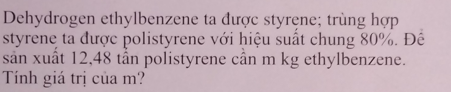 Dehydrogen ethylbenzene ta được styręne; trùng hợp 
styrene ta được polistyrene với hiệu suất chung 80%. Đế 
sảân xuất 12,48 tân polistyrene cân m kg ethylbenzene. 
Tính giá trị của m?