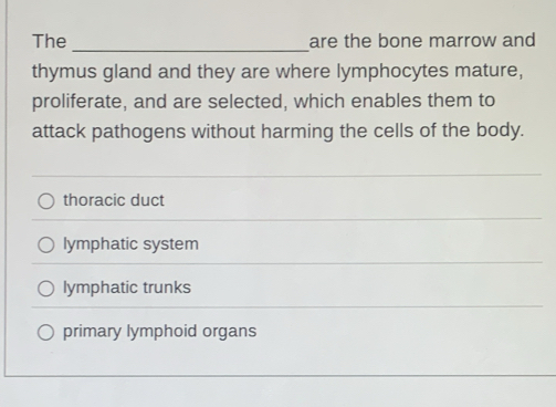 The _are the bone marrow and
thymus gland and they are where lymphocytes mature,
proliferate, and are selected, which enables them to
attack pathogens without harming the cells of the body.
thoracic duct
lymphatic system
lymphatic trunks
primary lymphoid organs